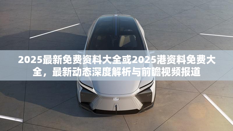 2025最新免费资料大全或2025港资料免费大全，最新动态深度解析与前瞻视频报道