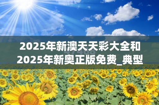 2025年新澳天天彩大全和2025年新奥正版免费_典型释义、专家解析解释与落实?小心误导宣传风险